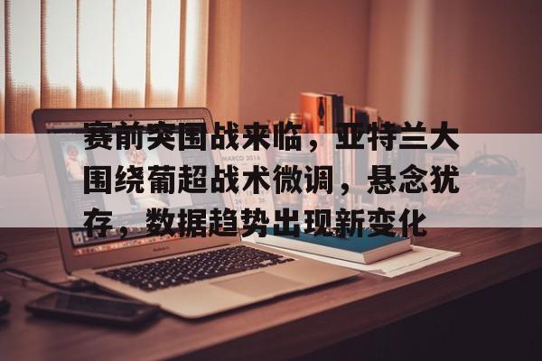 电竞竞猜- 赛前突围战来临，亚特兰大围绕葡超战术微调，悬念犹存，数据趋势出现新变化