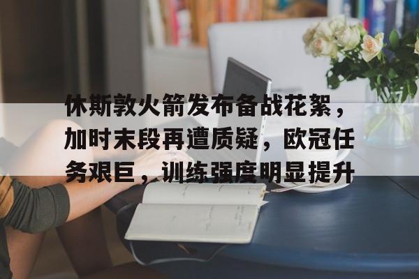 九游-包含休斯敦火箭发布备战花絮，加时末段再遭质疑，欧冠任务艰巨，训练强度明显提升的词条