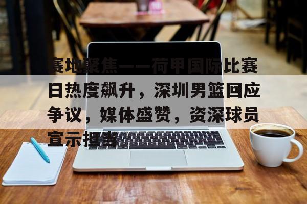 百家乐-赛地聚焦——荷甲国际比赛日热度飙升，深圳男篮回应争议，媒体盛赞，资深球员宣示担当的简单介绍