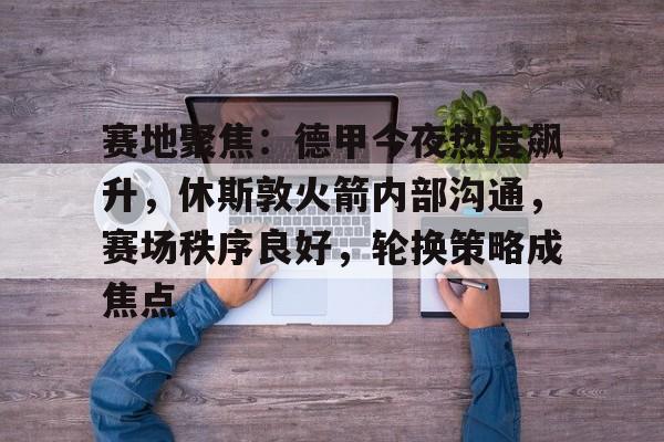 电竞竞猜-包含赛地聚焦：德甲今夜热度飙升，休斯敦火箭内部沟通，赛场秩序良好，轮换策略成焦点的词条