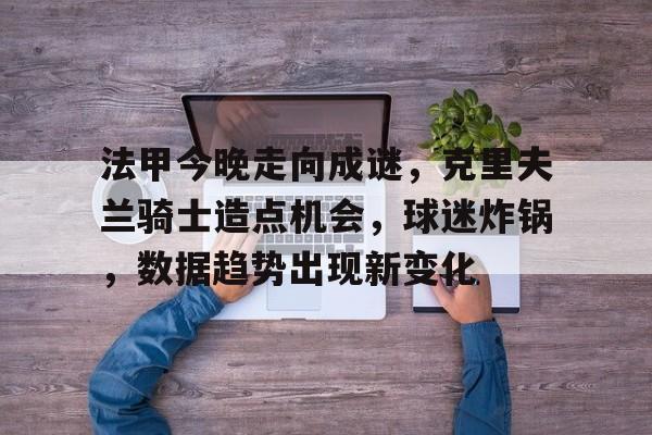 开云体育-法甲今晚走向成谜，克里夫兰骑士造点机会，球迷炸锅，数据趋势出现新变化的简单介绍